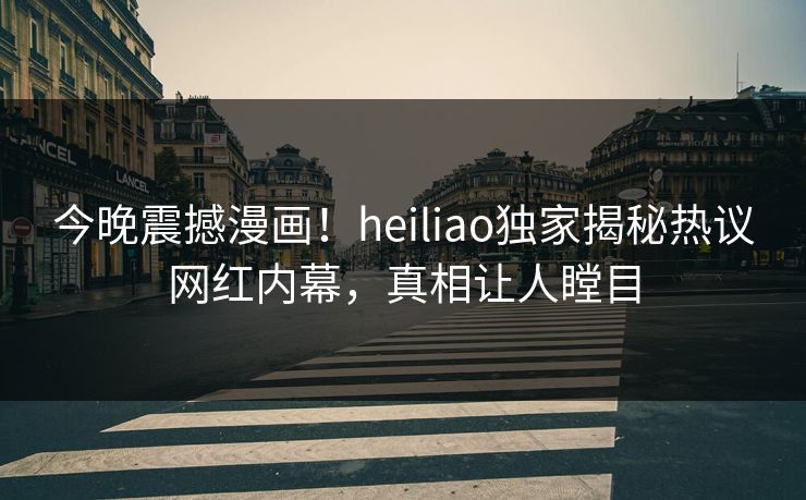 今晚震撼漫画！heiliao独家揭秘热议网红内幕，真相让人瞠目