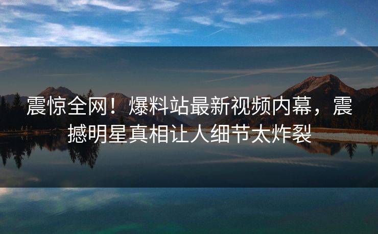 震惊全网！爆料站最新视频内幕，震撼明星真相让人细节太炸裂