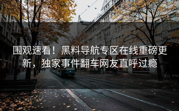 围观速看！黑料导航专区在线重磅更新，独家事件翻车网友直呼过瘾