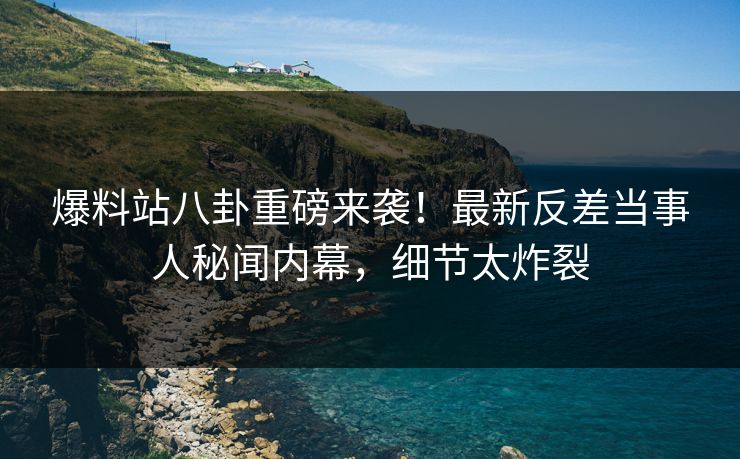 爆料站八卦重磅来袭！最新反差当事人秘闻内幕，细节太炸裂