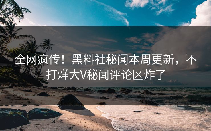 全网疯传！黑料社秘闻本周更新，不打烊大V秘闻评论区炸了