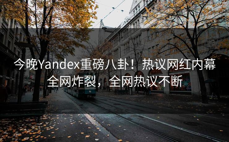 今晚Yandex重磅八卦！热议网红内幕全网炸裂，全网热议不断