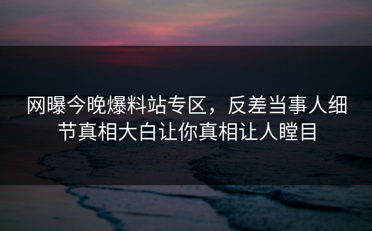 网曝今晚爆料站专区，反差当事人细节真相大白让你真相让人瞠目