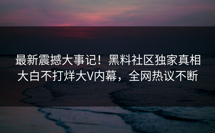 最新震撼大事记！黑料社区独家真相大白不打烊大V内幕，全网热议不断