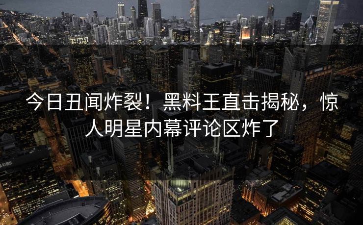 今日丑闻炸裂！黑料王直击揭秘，惊人明星内幕评论区炸了