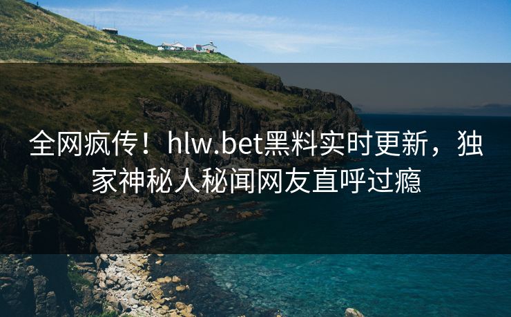 全网疯传！hlw.bet黑料实时更新，独家神秘人秘闻网友直呼过瘾