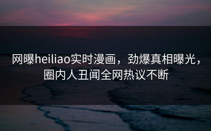 网曝heiliao实时漫画，劲爆真相曝光，圈内人丑闻全网热议不断
