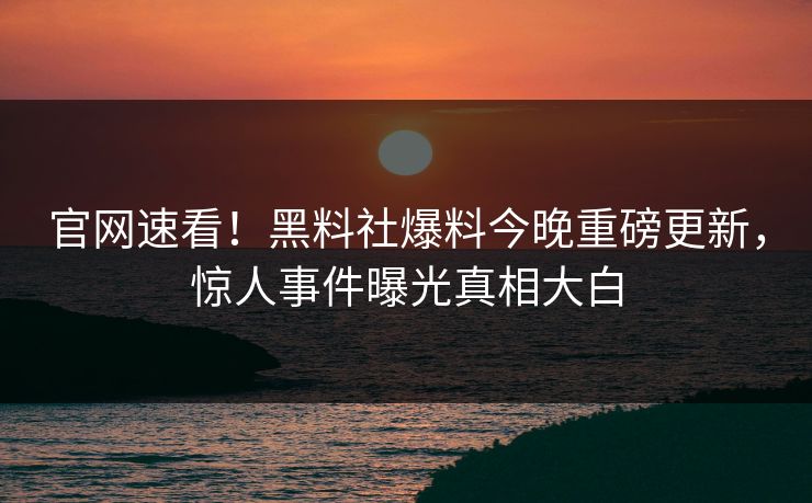 官网速看！黑料社爆料今晚重磅更新，惊人事件曝光真相大白