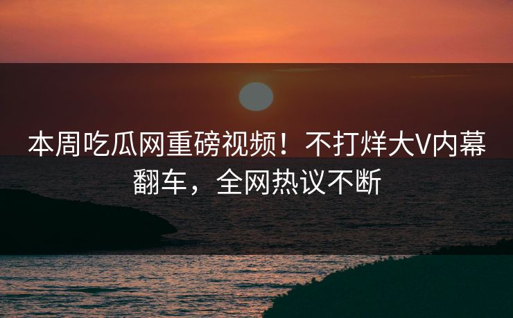 本周吃瓜网重磅视频！不打烊大V内幕翻车，全网热议不断