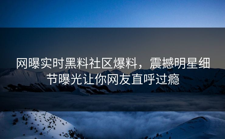 网曝实时黑料社区爆料，震撼明星细节曝光让你网友直呼过瘾