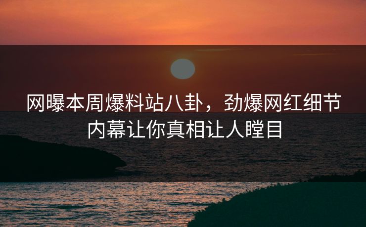 网曝本周爆料站八卦，劲爆网红细节内幕让你真相让人瞠目