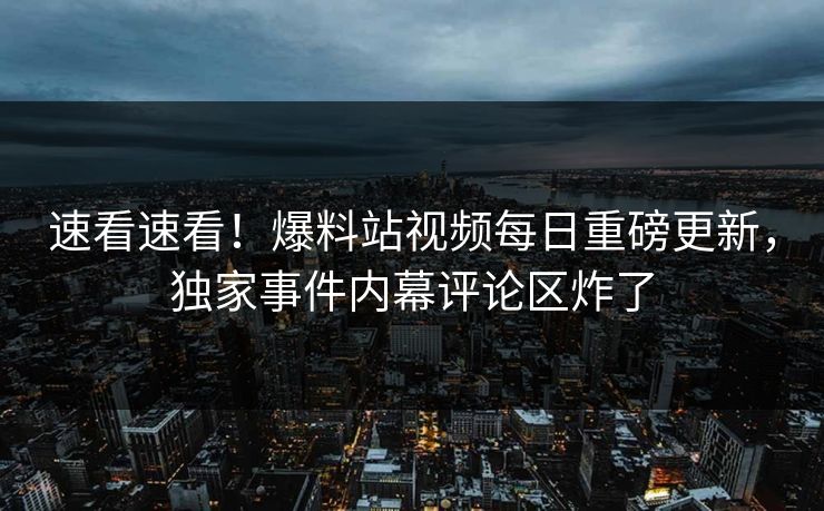 速看速看！爆料站视频每日重磅更新，独家事件内幕评论区炸了