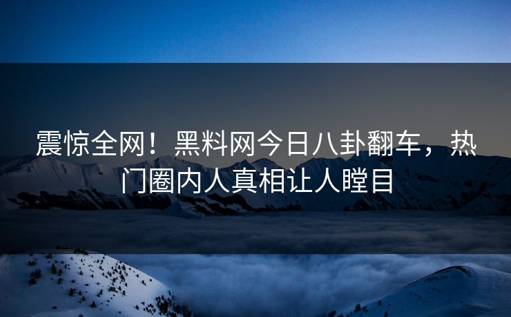 震惊全网！黑料网今日八卦翻车，热门圈内人真相让人瞠目