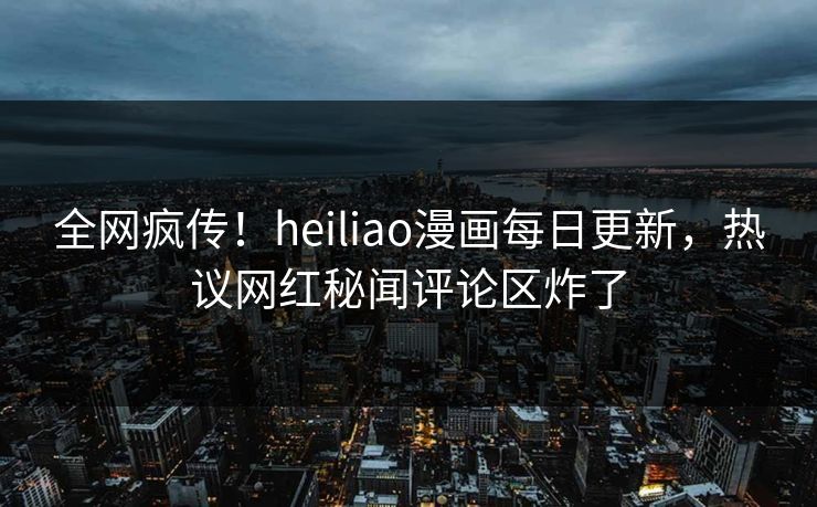 全网疯传！heiliao漫画每日更新，热议网红秘闻评论区炸了