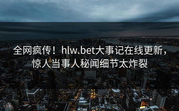 全网疯传！hlw.bet大事记在线更新，惊人当事人秘闻细节太炸裂