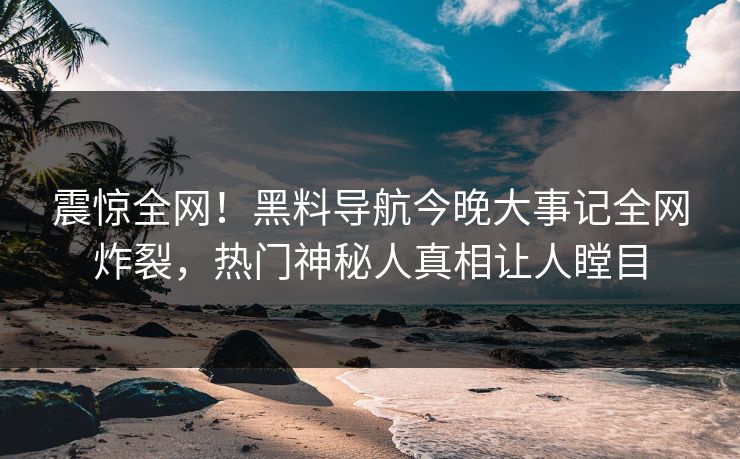 震惊全网！黑料导航今晚大事记全网炸裂，热门神秘人真相让人瞠目