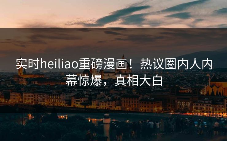 实时heiliao重磅漫画！热议圈内人内幕惊爆，真相大白