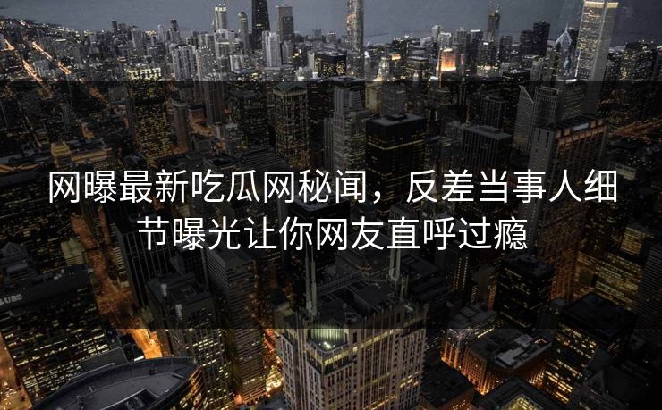 网曝最新吃瓜网秘闻，反差当事人细节曝光让你网友直呼过瘾