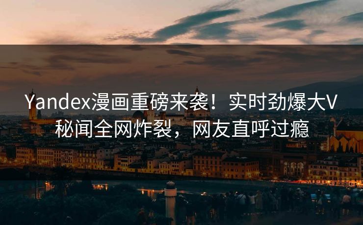 Yandex漫画重磅来袭！实时劲爆大V秘闻全网炸裂，网友直呼过瘾
