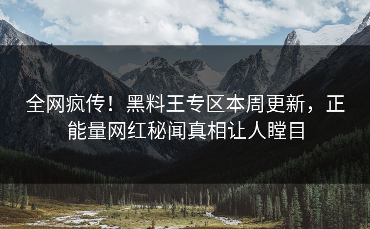 全网疯传！黑料王专区本周更新，正能量网红秘闻真相让人瞠目