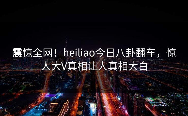 震惊全网！heiliao今日八卦翻车，惊人大V真相让人真相大白