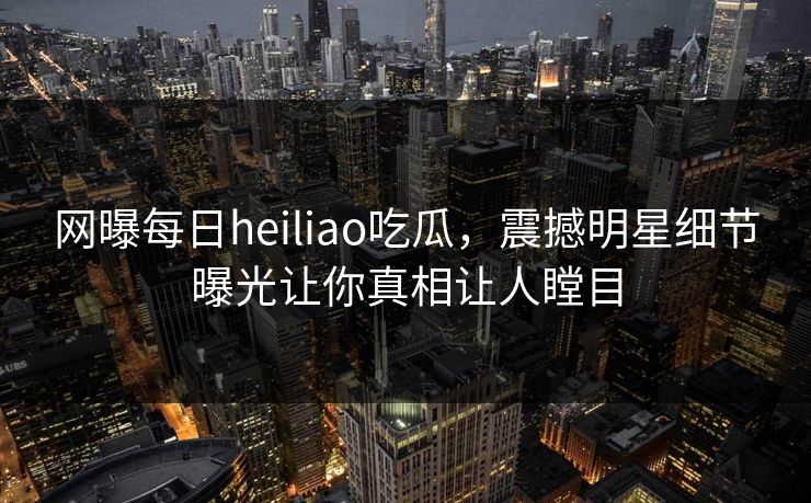 网曝每日heiliao吃瓜，震撼明星细节曝光让你真相让人瞠目