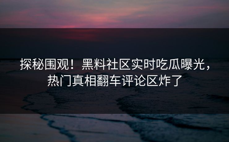 探秘围观！黑料社区实时吃瓜曝光，热门真相翻车评论区炸了