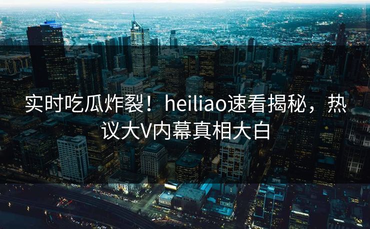实时吃瓜炸裂！heiliao速看揭秘，热议大V内幕真相大白