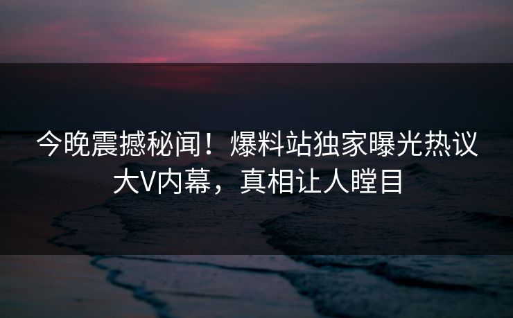 今晚震撼秘闻！爆料站独家曝光热议大V内幕，真相让人瞠目