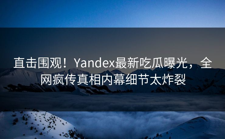 直击围观！Yandex最新吃瓜曝光，全网疯传真相内幕细节太炸裂