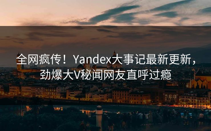 全网疯传！Yandex大事记最新更新，劲爆大V秘闻网友直呼过瘾