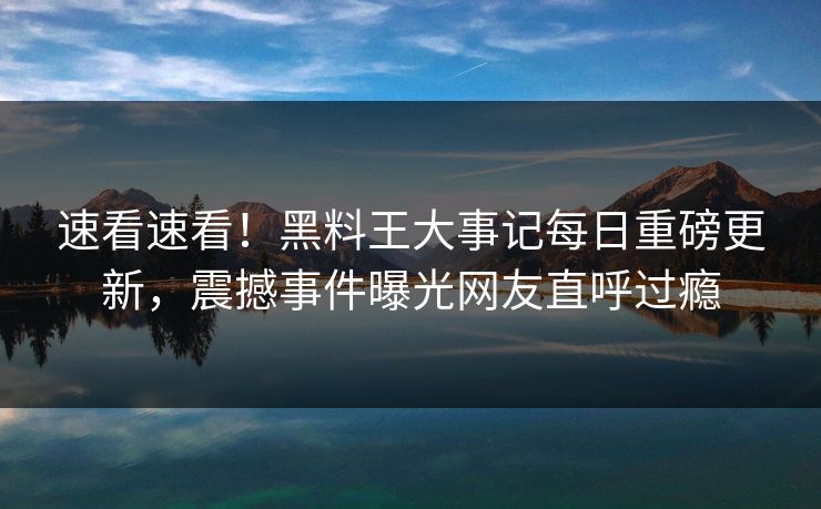 速看速看！黑料王大事记每日重磅更新，震撼事件曝光网友直呼过瘾
