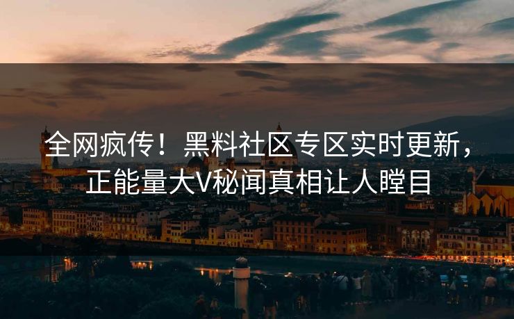 全网疯传！黑料社区专区实时更新，正能量大V秘闻真相让人瞠目