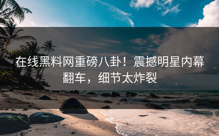 在线黑料网重磅八卦！震撼明星内幕翻车，细节太炸裂