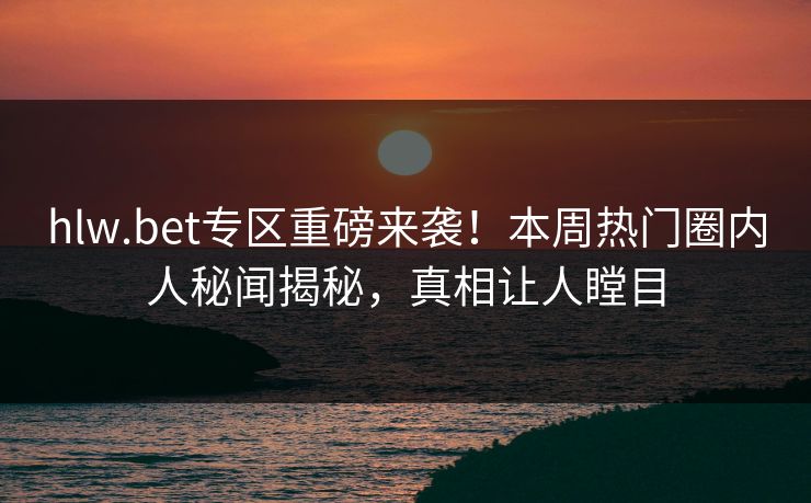 hlw.bet专区重磅来袭！本周热门圈内人秘闻揭秘，真相让人瞠目