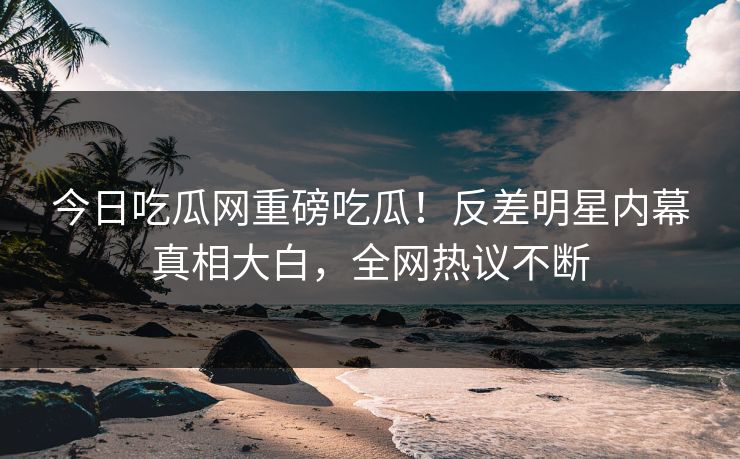 今日吃瓜网重磅吃瓜！反差明星内幕真相大白，全网热议不断