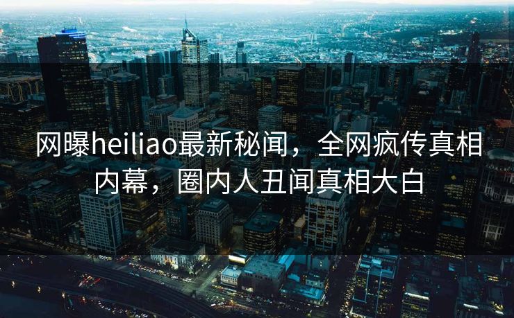 网曝heiliao最新秘闻，全网疯传真相内幕，圈内人丑闻真相大白