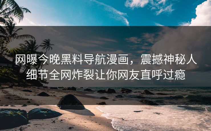 网曝今晚黑料导航漫画，震撼神秘人细节全网炸裂让你网友直呼过瘾