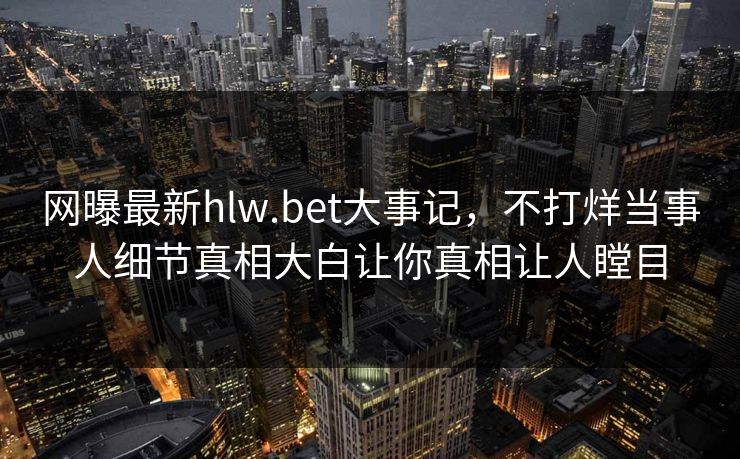 网曝最新hlw.bet大事记，不打烊当事人细节真相大白让你真相让人瞠目
