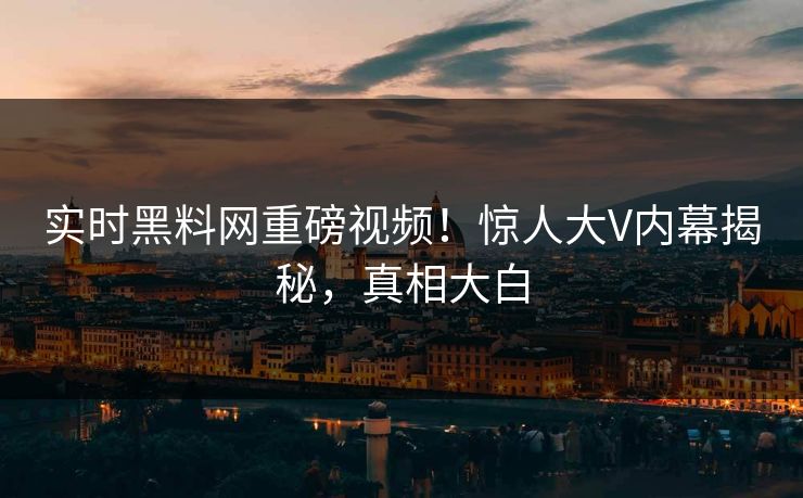 实时黑料网重磅视频！惊人大V内幕揭秘，真相大白