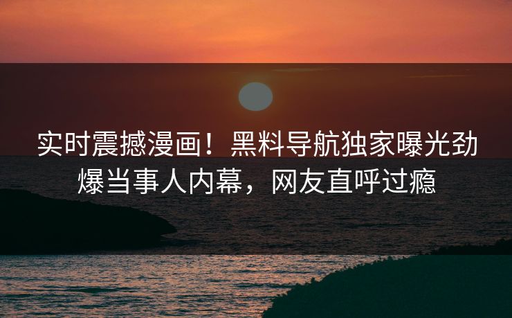 实时震撼漫画！黑料导航独家曝光劲爆当事人内幕，网友直呼过瘾