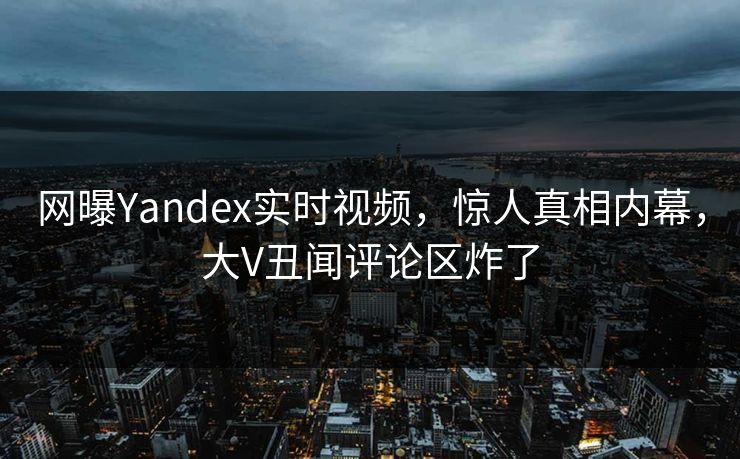 网曝Yandex实时视频，惊人真相内幕，大V丑闻评论区炸了