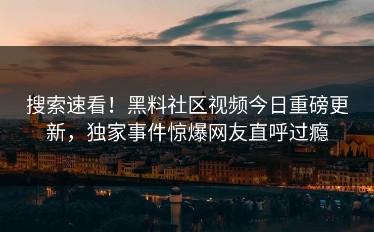 搜索速看！黑料社区视频今日重磅更新，独家事件惊爆网友直呼过瘾