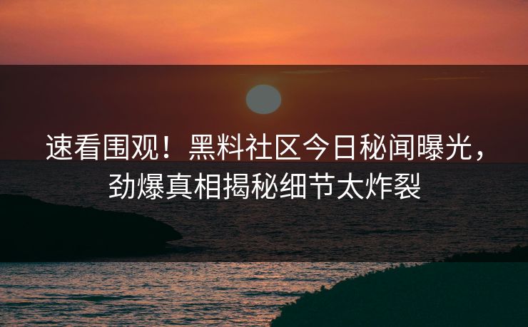 速看围观！黑料社区今日秘闻曝光，劲爆真相揭秘细节太炸裂