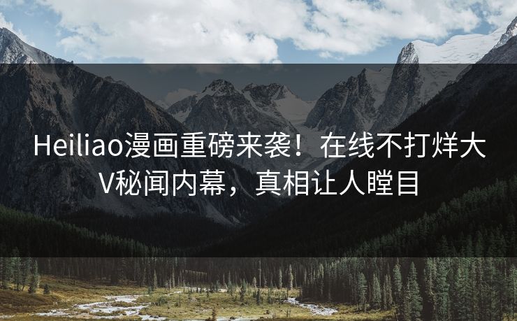 Heiliao漫画重磅来袭！在线不打烊大V秘闻内幕，真相让人瞠目