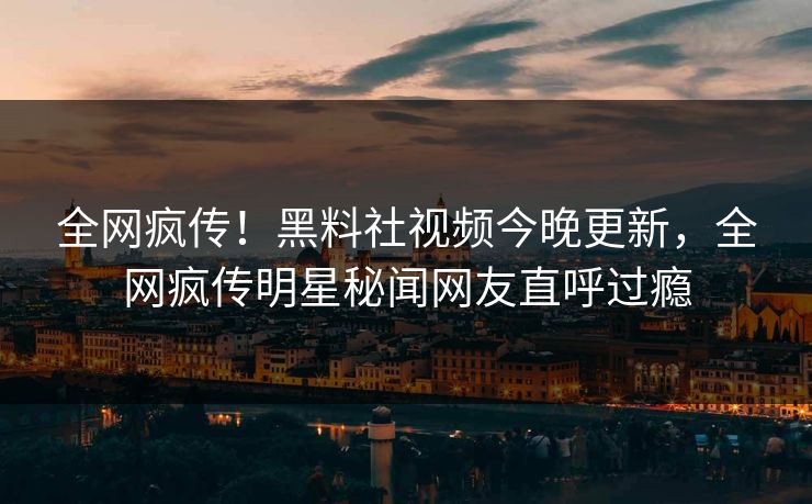 全网疯传！黑料社视频今晚更新，全网疯传明星秘闻网友直呼过瘾