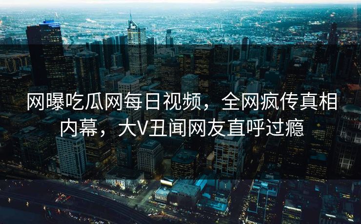 网曝吃瓜网每日视频，全网疯传真相内幕，大V丑闻网友直呼过瘾