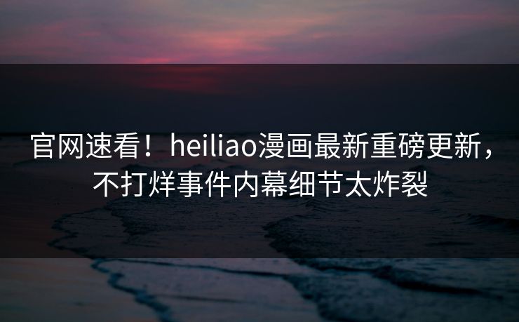 官网速看！heiliao漫画最新重磅更新，不打烊事件内幕细节太炸裂