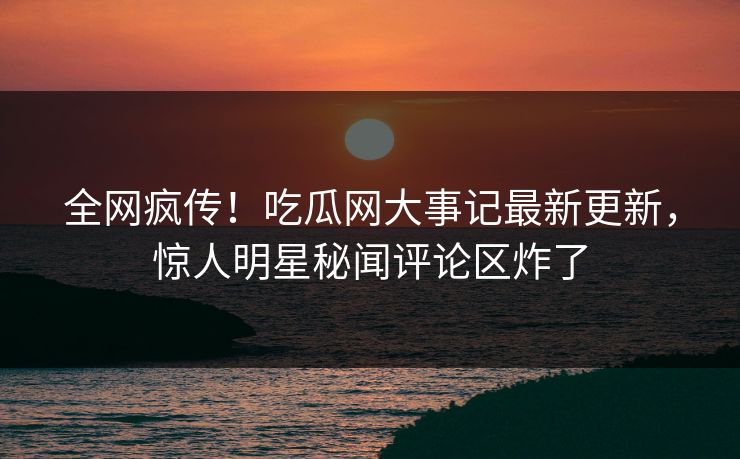 全网疯传！吃瓜网大事记最新更新，惊人明星秘闻评论区炸了