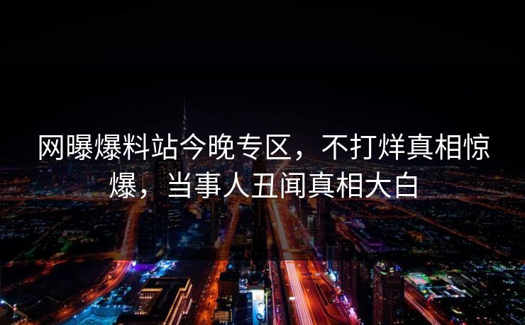 网曝爆料站今晚专区，不打烊真相惊爆，当事人丑闻真相大白
